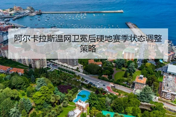 阿尔卡拉斯温网卫冕后硬地赛季状态调整策略
