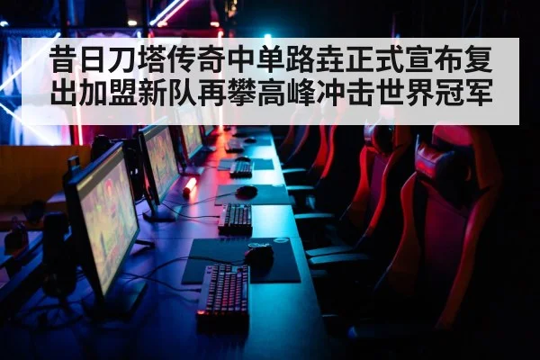昔日刀塔传奇中单路垚正式宣布复出加盟新队再攀高峰冲击世界冠军